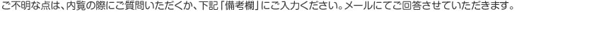 ご不明な点は、内覧の際にご質問いただくか、下記「備考欄」にご入力ください。メールにてご回答させていただきます。